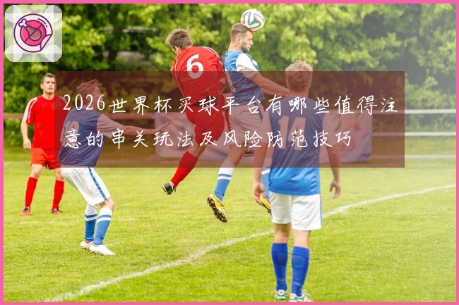 2026世界杯买球平台有哪些值得注意的串关玩法及风险防范技巧