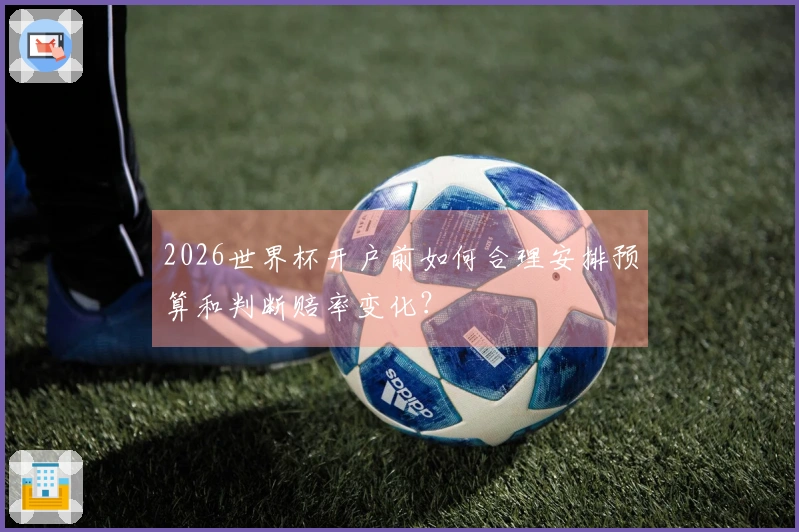 2026世界杯开户前如何合理安排预算和判断赔率变化？