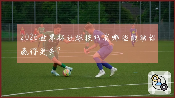 2026世界杯让球技巧有哪些能助你赢得更多？