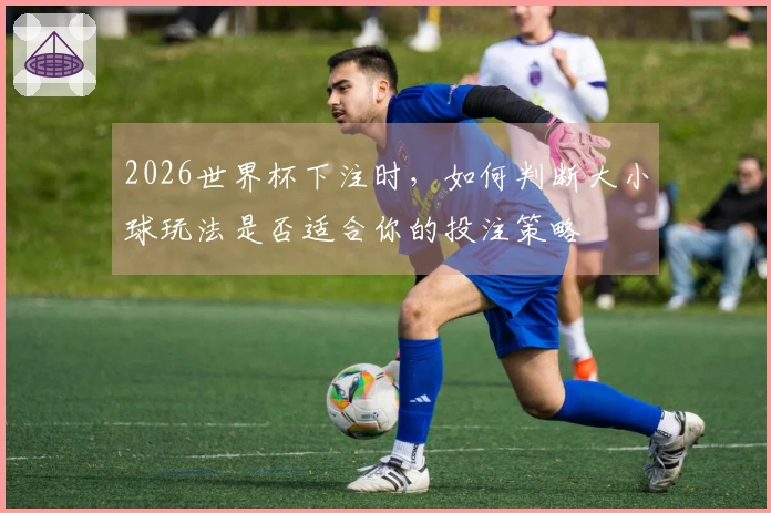 2026世界杯下注时,如何判断大小球玩法是否适合你的投注策略